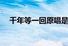 千年等一回原唱是誰（千年等一回歌詞）