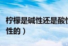 檸檬是堿性還是酸性（檸檬到底是堿性還是酸性的）