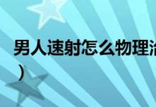 男人速射怎么物理治療（正常男人幾分鐘才射）