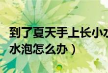 到了夏天手上長(zhǎng)小水泡怎么辦（夏天手上長(zhǎng)小水泡怎么辦）