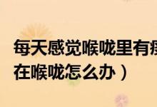 每天感覺喉嚨里有痰怎么解決（老感覺有痰粘在喉嚨怎么辦）