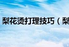 梨花燙打理技巧（梨花燙發(fā)型達(dá)人打理技巧）