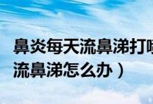 鼻炎每天流鼻涕打噴嚏怎么辦（鼻炎總打噴嚏流鼻涕怎么辦）
