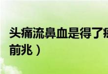 頭痛流鼻血是得了癌癥嗎（頭疼流鼻血是癌癥前兆）