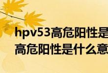 hpv53高危陽(yáng)性是什么原因引起的（hpv53高危陽(yáng)性是什么意思）