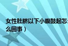 女性肚臍以下小腹鼓起怎么回事（女性肚臍以下小腹鼓起怎么回事）