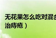 無花果怎么吃對混合痔瘡有效果（無花果怎么治痔瘡）