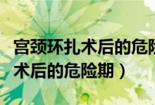 宮頸環(huán)扎術后的危險期是什么時候（宮頸環(huán)扎術后的危險期）