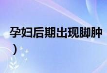 孕婦后期出現(xiàn)腳腫（孕婦后期腳腫是什么原因）