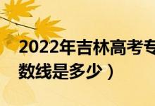 2022年吉林高考?？品?jǐn)?shù)線會(huì)高么（預(yù)計(jì)分?jǐn)?shù)線是多少）