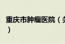 重慶市腫瘤醫(yī)院（關(guān)于重慶市腫瘤醫(yī)院的介紹）