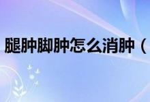 腿腫腳腫怎么消腫（腿腫腳腫怎么消腫最快）