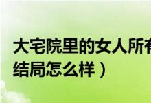 大宅院里的女人所有人結局（大宅院里的女人結局怎么樣）