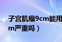 子宮肌瘤9cm能用腹腔鏡做嗎（子宮肌瘤9cm嚴(yán)重嗎）