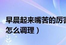早晨起來嘴苦的厲害怎么調(diào)理（早上起來嘴苦怎么調(diào)理）
