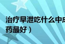 治療早泄吃什么中成藥（治療早泄吃什么中成藥最好）