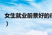 女生就業(yè)前景好的行業(yè)（女生十大易就業(yè)專業(yè)）