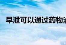 早泄可以通過藥物治療么（早迣怎么治療）