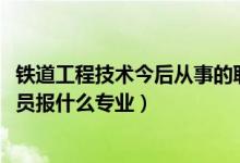 鐵道工程技術今后從事的職業(yè)（2022年想做鐵路工程技術人員報什么專業(yè)）