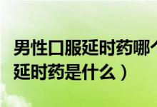 男性口服延時藥哪個牌子好（男性最好的口服延時藥是什么）