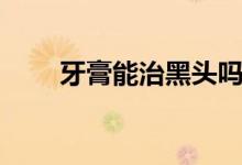 牙膏能治黑頭嗎（牙膏能治腳氣嗎）