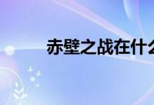 赤壁之戰(zhàn)在什么地方（赤壁之戰(zhàn)）