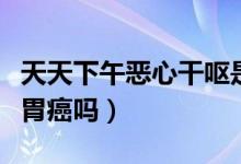 天天下午惡心干嘔是胃癌嗎（經(jīng)常惡心干嘔是胃癌嗎）