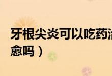 牙根尖炎可以吃藥治好嗎（牙根尖炎吃藥能自愈嗎）