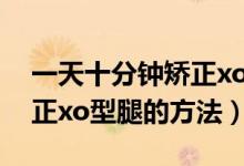 一天十分鐘矯正xo型腿動作（一天十分鐘矯正xo型腿的方法）