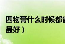 四物膏什么時候都能喝嗎（四物膏什么時候喝最好）