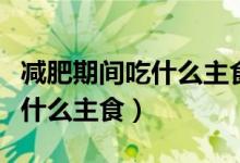 減肥期間吃什么主食最好減肥快（減肥期間吃什么主食）