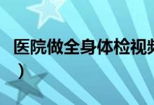 醫(yī)院做全身體檢視頻（醫(yī)院做全身體檢多少錢）