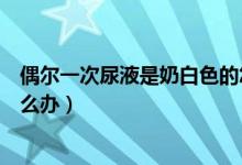 偶爾一次尿液是奶白色的怎么回事（尿液一開始是奶白色怎么辦）