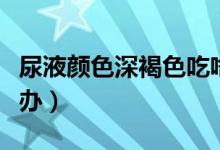 尿液顏色深褐色吃啥藥（尿液顏色深褐色怎么辦）