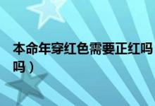 本命年穿紅色需要正紅嗎（本命年穿的紅色一定要是正紅色嗎）