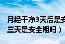 月經(jīng)干凈3天后是安全期嗎（月經(jīng)干凈后的第三天是安全期嗎）