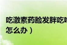 吃激素藥臉發(fā)胖吃啥會下去（吃激素藥臉發(fā)胖怎么辦）