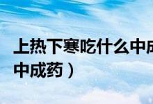 上熱下寒吃什么中成藥大全（上熱下寒吃什么中成藥）
