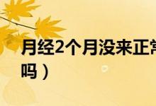 月經(jīng)2個(gè)月沒(méi)來(lái)正常嗎（月經(jīng)2個(gè)月沒(méi)來(lái)正常嗎）
