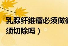 乳腺纖維瘤必須做微創(chuàng)手術(shù)嗎（乳腺纖維瘤必須切除嗎）