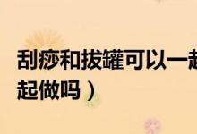 刮痧和拔罐可以一起做嗎（刮痧和拔罐可以一起做嗎）