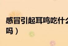 感冒引起耳鳴吃什么藥（感冒引起耳鳴會(huì)自愈嗎）