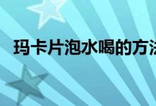 瑪卡片泡水喝的方法（瑪卡片怎么泡水喝）