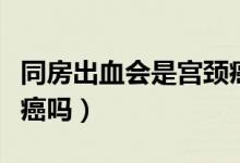 同房出血會是宮頸癌嗎（同房出血一定是宮頸癌嗎）