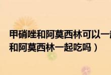 甲硝唑和阿莫西林可以一起吃么（甲硝唑口頰片越含越疼能和阿莫西林一起吃嗎）