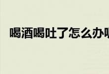喝酒喝吐了怎么辦呢（喝酒喝吐了怎么辦）
