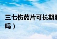 三七傷藥片可長(zhǎng)期服用嗎（三七傷片能長(zhǎng)期吃嗎）