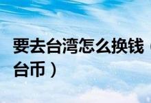 要去臺灣怎么換錢（一元人民幣可以兌換多少臺幣）
