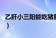 乙肝小三陽能吃豬肝嗎（乙肝小三陽能同房嗎）