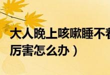大人晚上咳嗽睡不著怎么辦（大人晚上咳嗽的厲害怎么辦）